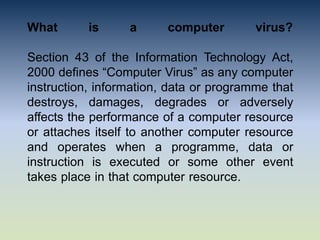 What is a computer virus?
Section 43 of the Information Technology Act,
2000 defines “Computer Virus” as any computer
instruction, information, data or programme that
destroys, damages, degrades or adversely
affects the performance of a computer resource
or attaches itself to another computer resource
and operates when a programme, data or
instruction is executed or some other event
takes place in that computer resource.
 