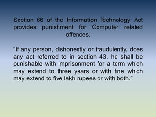 Section 66 of the Information T
echnology Act
provides punishment for Computer related
offences.
“If any person, dishonestly or fraudulently, does
any act referred to in section 43, he shall be
punishable with imprisonment for a term which
may extend to three years or with fine which
may extend to five lakh rupees or with both.”
 