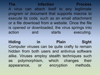 The Infection
A virus can attach itself to any
Process
legitimate
program or document that supports macros to
execute its code, such as an email attachment
or a file download from a website. Once the file
is opened or downloaded, the virus springs into
action and starts executing.
Hiding in Plain Sight
Computer viruses can be quite crafty to remain
hidden from both users and antivirus software
alike. Viruses employ stealth techniques such
as polymorphism, which changes their
appearance, or encryption methods.
 