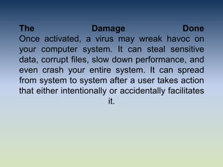 The Damage Done
Once activated, a virus may wreak havoc on
your computer system. It can steal sensitive
data, corrupt files, slow down performance, and
even crash your entire system. It can spread
from system to system after a user takes action
that either intentionally or accidentally facilitates
it.
 
