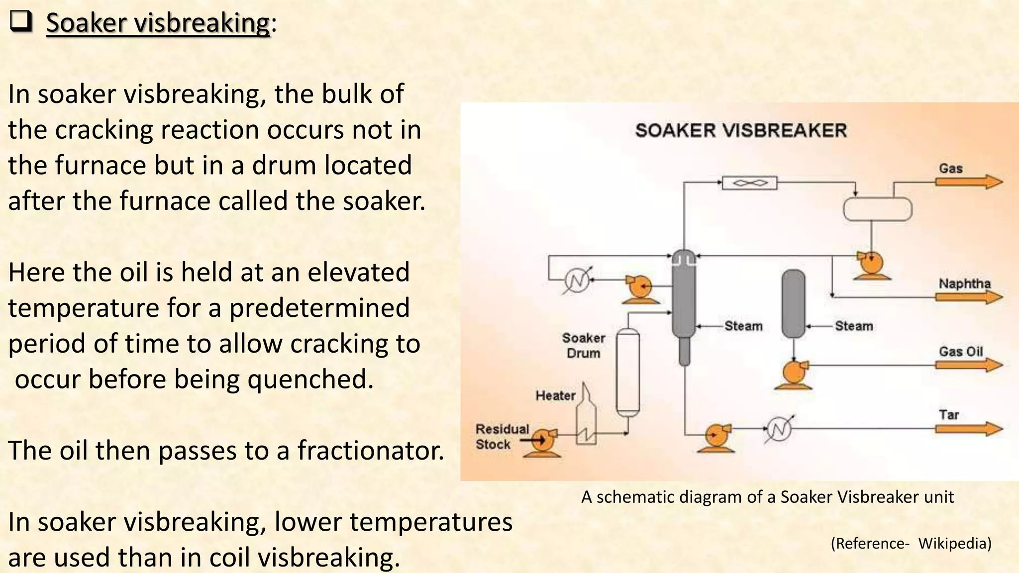  Soaker visbreaking:
In soaker visbreaking, the bulk of
the cracking reaction occurs not in
the furnace but in a drum located
after the furnace called the soaker.
Here the oil is held at an elevated
temperature for a predetermined
period of time to allow cracking to
occur before being quenched.
The oil then passes to a fractionator.
In soaker visbreaking, lower temperatures
are used than in coil visbreaking.
A schematic diagram of a Soaker Visbreaker unit
(Reference- Wikipedia)
 