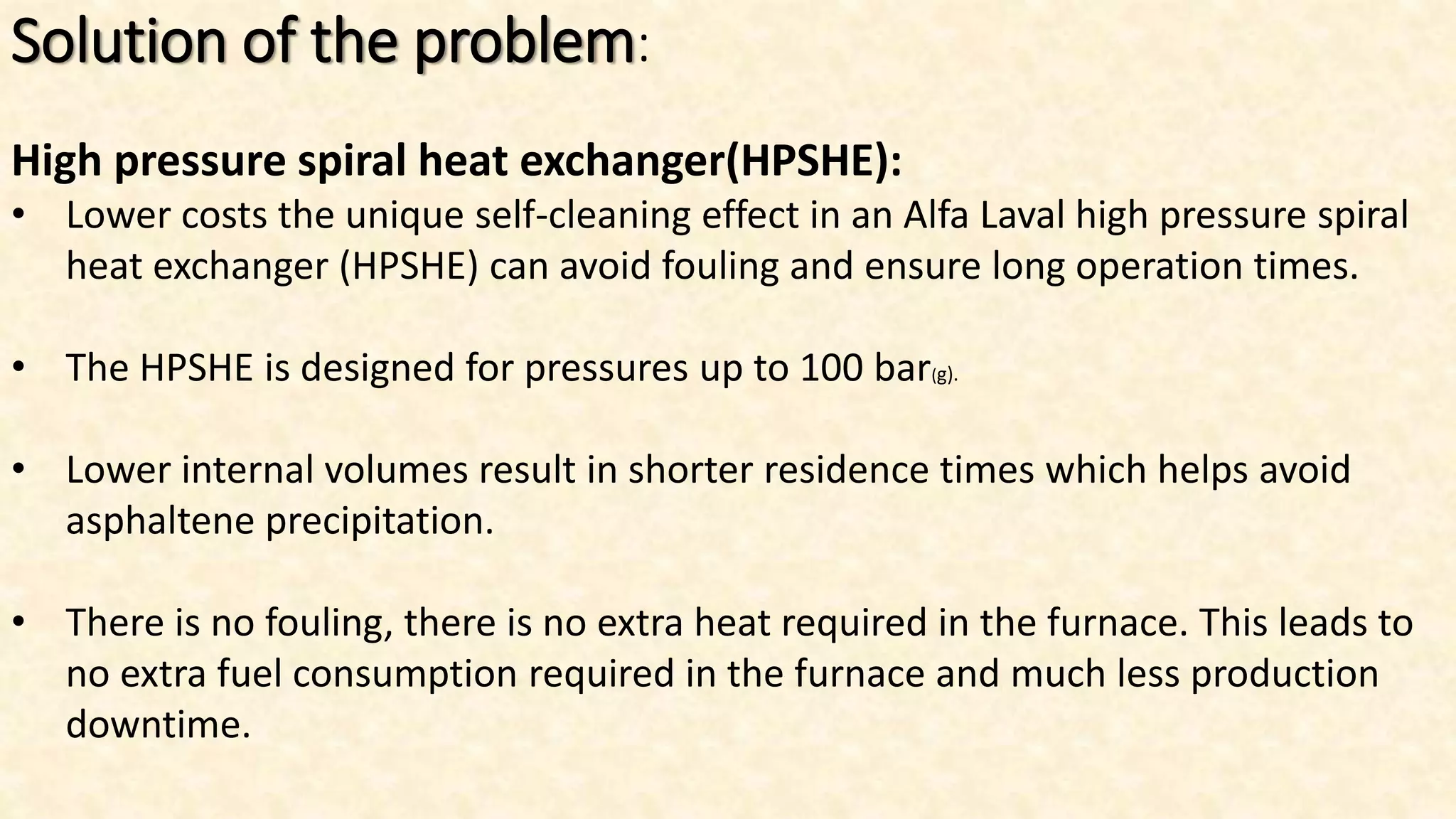 Solution of the problem:
High pressure spiral heat exchanger(HPSHE):
• Lower costs the unique self-cleaning effect in an Alfa Laval high pressure spiral
heat exchanger (HPSHE) can avoid fouling and ensure long operation times.
• The HPSHE is designed for pressures up to 100 bar(g).
• Lower internal volumes result in shorter residence times which helps avoid
asphaltene precipitation.
• There is no fouling, there is no extra heat required in the furnace. This leads to
no extra fuel consumption required in the furnace and much less production
downtime.
 