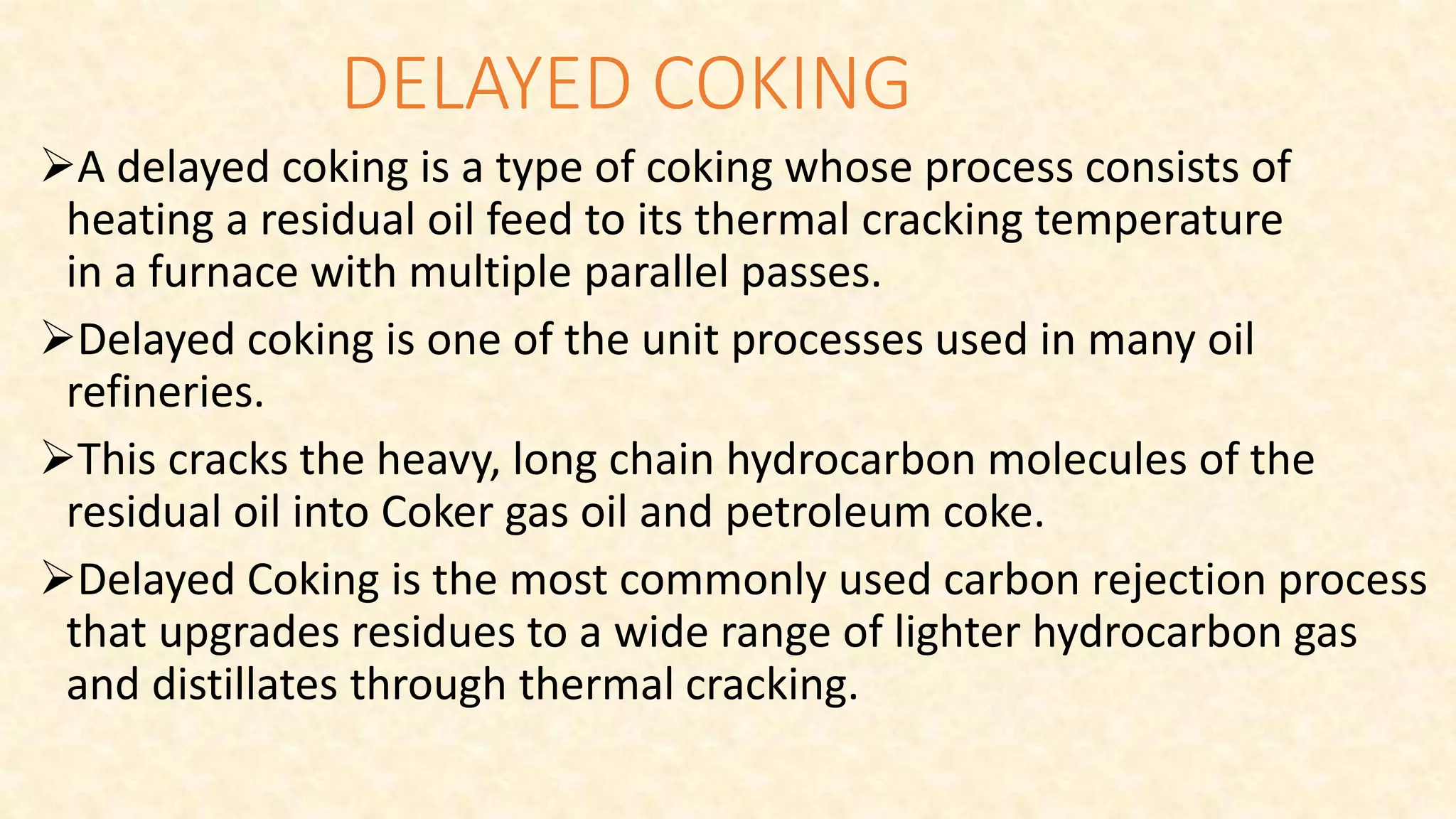DELAYED COKING
A delayed coking is a type of coking whose process consists of
heating a residual oil feed to its thermal cracking temperature
in a furnace with multiple parallel passes.
Delayed coking is one of the unit processes used in many oil
refineries.
This cracks the heavy, long chain hydrocarbon molecules of the
residual oil into Coker gas oil and petroleum coke.
Delayed Coking is the most commonly used carbon rejection process
that upgrades residues to a wide range of lighter hydrocarbon gas
and distillates through thermal cracking.
 