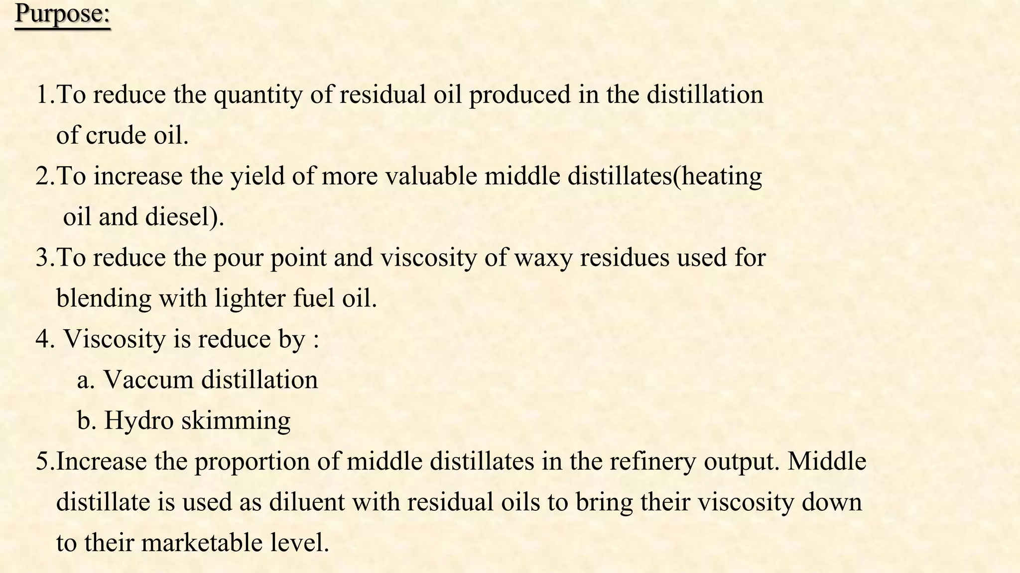 Purpose:
1.To reduce the quantity of residual oil produced in the distillation
of crude oil.
2.To increase the yield of more valuable middle distillates(heating
oil and diesel).
3.To reduce the pour point and viscosity of waxy residues used for
blending with lighter fuel oil.
4. Viscosity is reduce by :
a. Vaccum distillation
b. Hydro skimming
5.Increase the proportion of middle distillates in the refinery output. Middle
distillate is used as diluent with residual oils to bring their viscosity down
to their marketable level.
 
