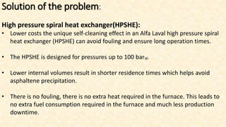 Solution of the problem:
High pressure spiral heat exchanger(HPSHE):
• Lower costs the unique self-cleaning effect in an Alfa Laval high pressure spiral
heat exchanger (HPSHE) can avoid fouling and ensure long operation times.
• The HPSHE is designed for pressures up to 100 bar(g).
• Lower internal volumes result in shorter residence times which helps avoid
asphaltene precipitation.
• There is no fouling, there is no extra heat required in the furnace. This leads to
no extra fuel consumption required in the furnace and much less production
downtime.
 