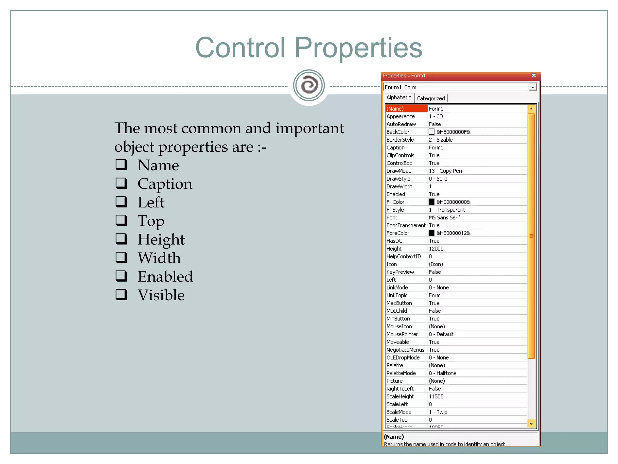 Control Properties
The most common and important
object properties are :-
 Name
 Caption
 Left
 Top
 Height
 Width
 Enabled
 Visible
 