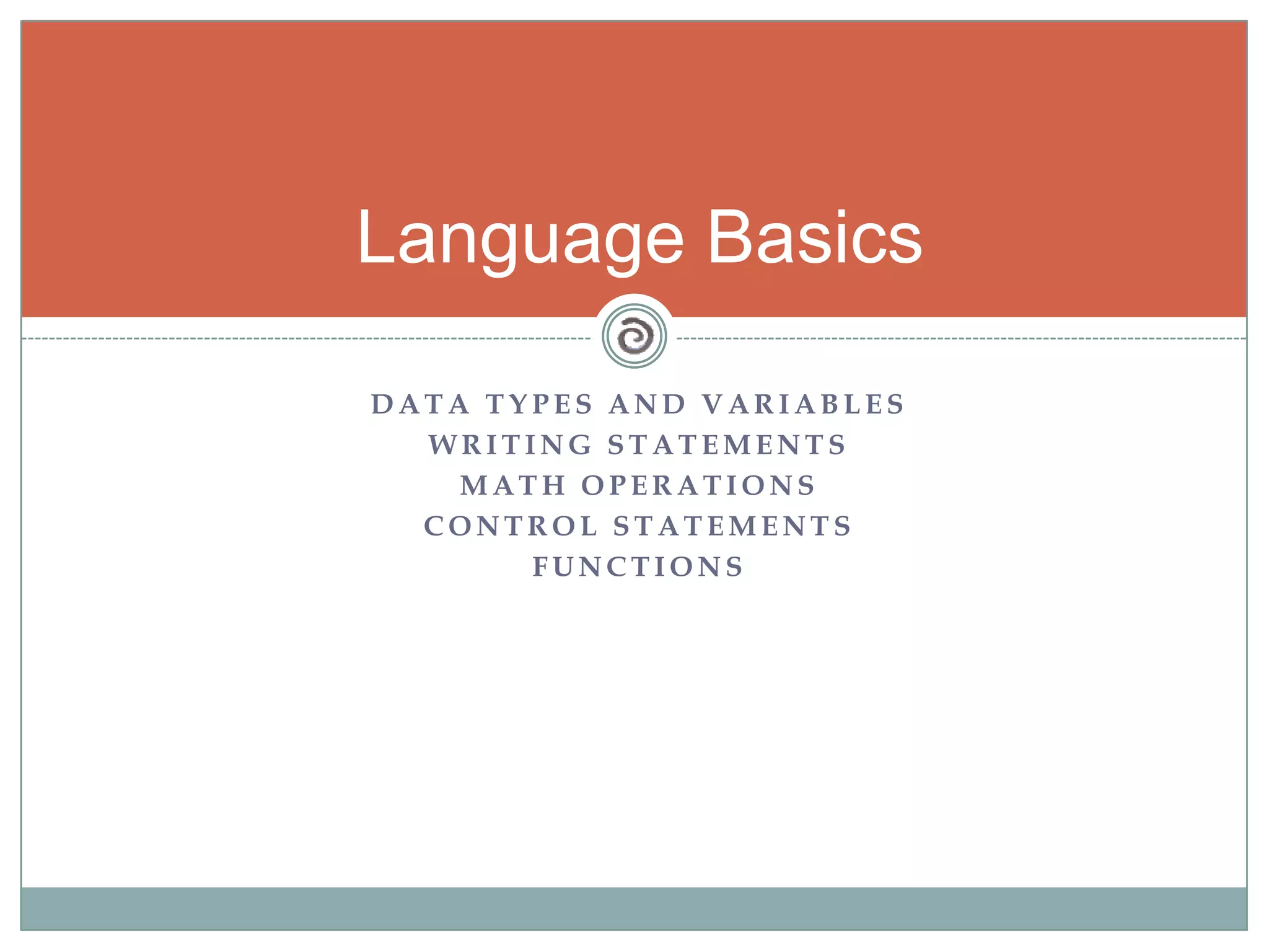 D A T A T Y P E S A N D V A R I A B L E S
W R I T I N G S T A T E M E N T S
M A T H O P E R A T I O N S
C O N T R O L S T A T E M E N T S
F U N C T I O N S
Language Basics
 