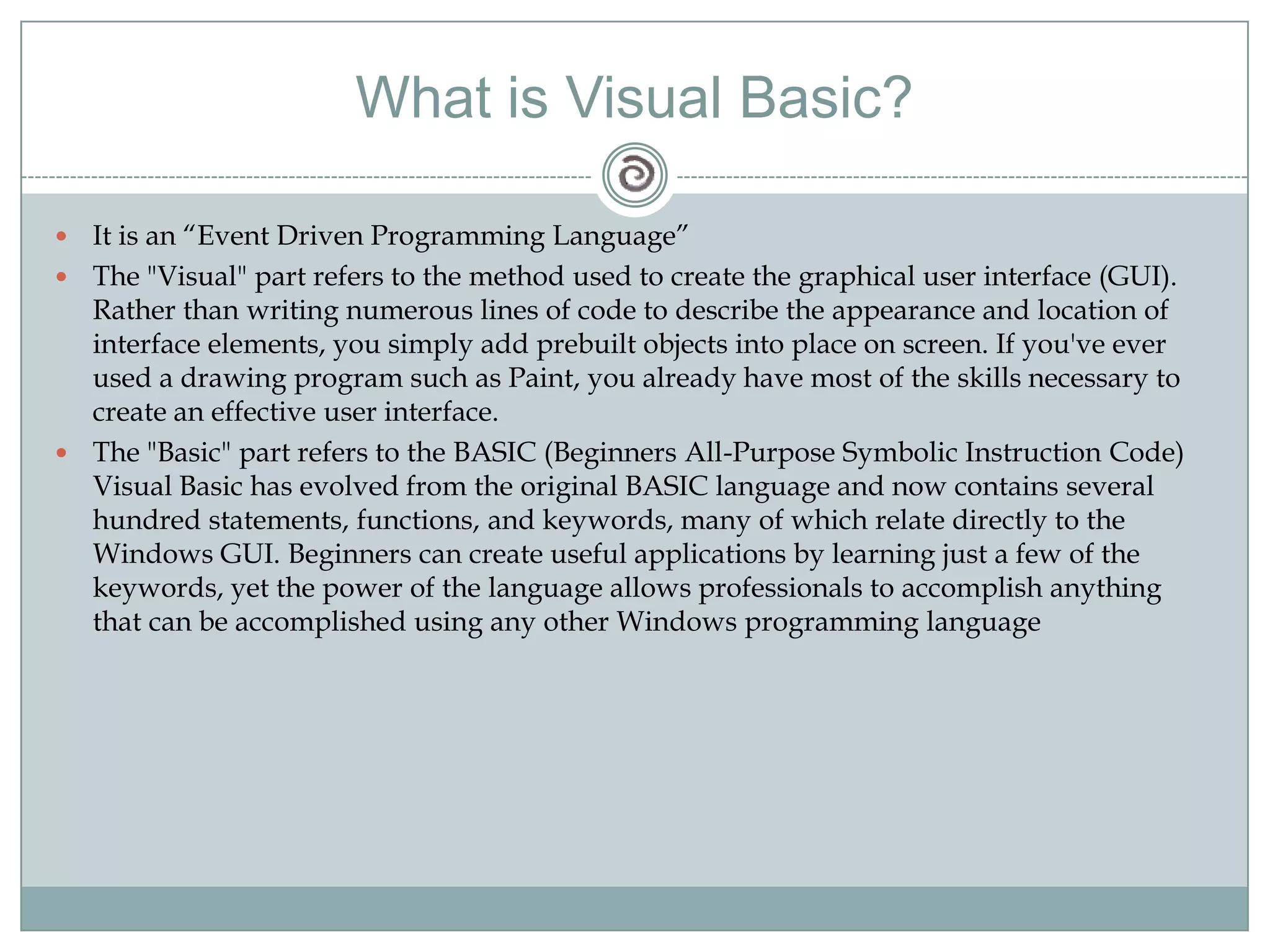What is Visual Basic?
 It is an ―Event Driven Programming Language‖
 The "Visual" part refers to the method used to create the graphical user interface (GUI).
Rather than writing numerous lines of code to describe the appearance and location of
interface elements, you simply add prebuilt objects into place on screen. If you've ever
used a drawing program such as Paint, you already have most of the skills necessary to
create an effective user interface.
 The "Basic" part refers to the BASIC (Beginners All-Purpose Symbolic Instruction Code)
Visual Basic has evolved from the original BASIC language and now contains several
hundred statements, functions, and keywords, many of which relate directly to the
Windows GUI. Beginners can create useful applications by learning just a few of the
keywords, yet the power of the language allows professionals to accomplish anything
that can be accomplished using any other Windows programming language
 