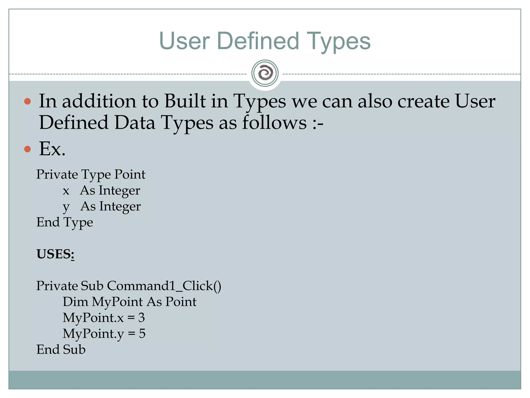 User Defined Types
 In addition to Built in Types we can also create User
Defined Data Types as follows :-
 Ex.
Private Type Point
x As Integer
y As Integer
End Type
USES:
Private Sub Command1_Click()
Dim MyPoint As Point
MyPoint.x = 3
MyPoint.y = 5
End Sub
 