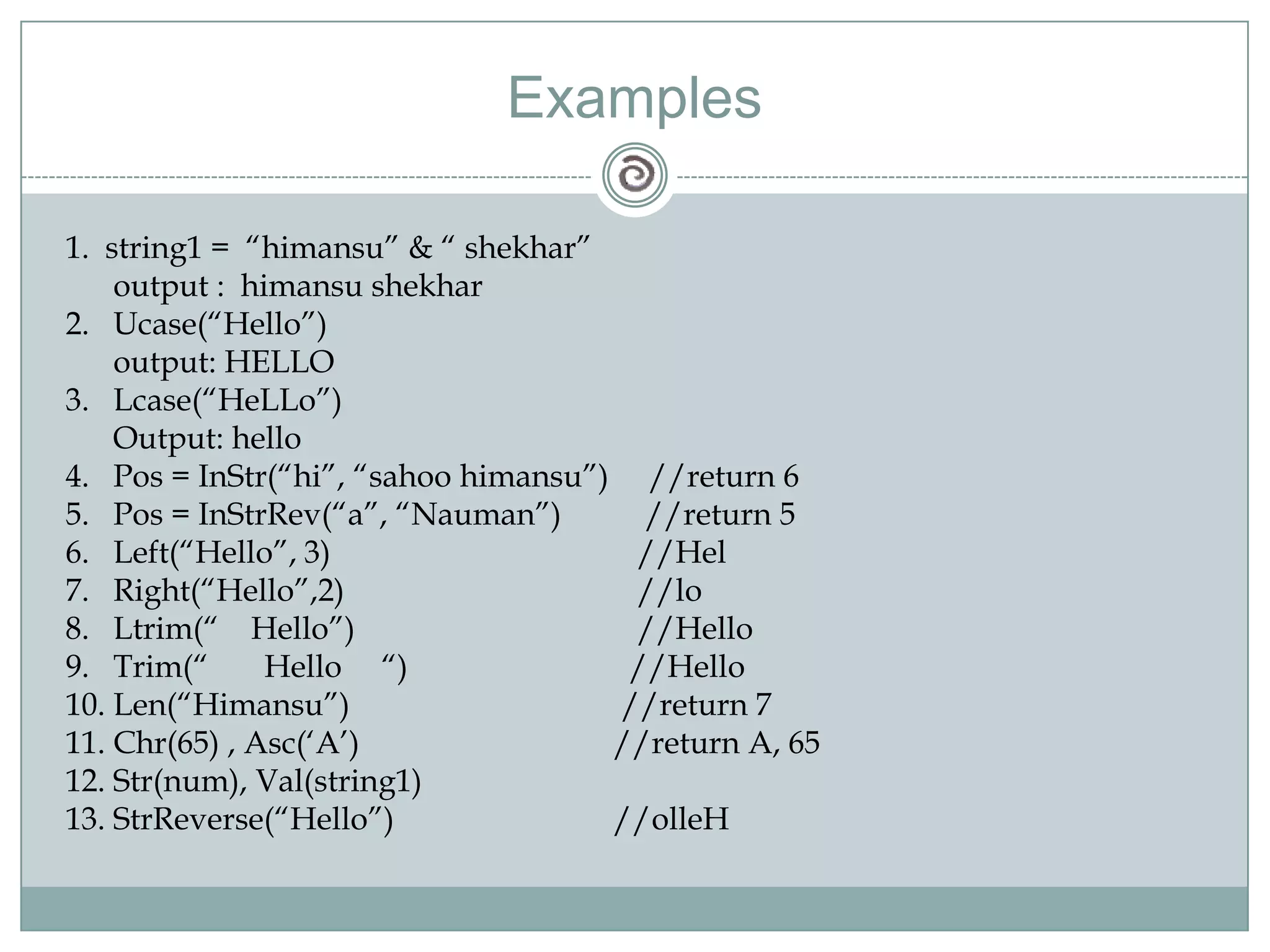 Examples
1. string1 = ―himansu‖ & ― shekhar‖
output : himansu shekhar
2. Ucase(―Hello‖)
output: HELLO
3. Lcase(―HeLLo‖)
Output: hello
4. Pos = InStr(―hi‖, ―sahoo himansu‖) //return 6
5. Pos = InStrRev(―a‖, ―Nauman‖) //return 5
6. Left(―Hello‖, 3) //Hel
7. Right(―Hello‖,2) //lo
8. Ltrim(― Hello‖) //Hello
9. Trim(― Hello ―) //Hello
10. Len(―Himansu‖) //return 7
11. Chr(65) , Asc(‗A‘) //return A, 65
12. Str(num), Val(string1)
13. StrReverse(―Hello‖) //olleH
 