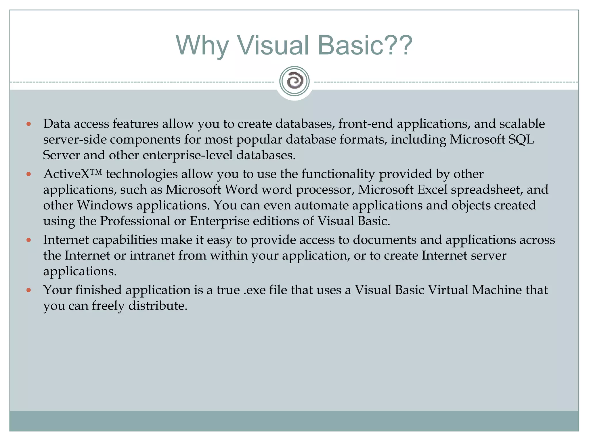 Why Visual Basic??
 Data access features allow you to create databases, front-end applications, and scalable
server-side components for most popular database formats, including Microsoft SQL
Server and other enterprise-level databases.
 ActiveX™ technologies allow you to use the functionality provided by other
applications, such as Microsoft Word word processor, Microsoft Excel spreadsheet, and
other Windows applications. You can even automate applications and objects created
using the Professional or Enterprise editions of Visual Basic.
 Internet capabilities make it easy to provide access to documents and applications across
the Internet or intranet from within your application, or to create Internet server
applications.
 Your finished application is a true .exe file that uses a Visual Basic Virtual Machine that
you can freely distribute.
 