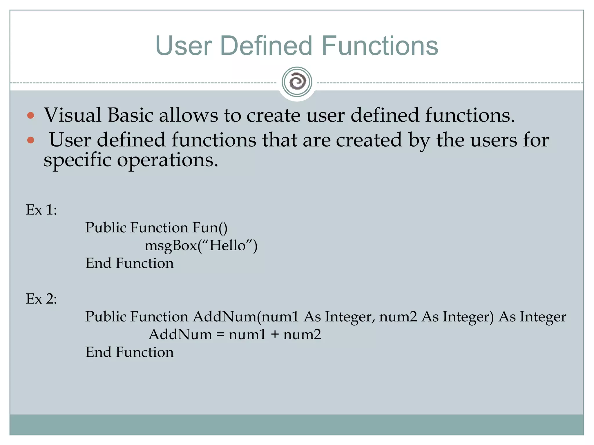 User Defined Functions
 Visual Basic allows to create user defined functions.
 User defined functions that are created by the users for
specific operations.
Ex 1:
Public Function Fun()
msgBox(―Hello‖)
End Function
Ex 2:
Public Function AddNum(num1 As Integer, num2 As Integer) As Integer
AddNum = num1 + num2
End Function
 