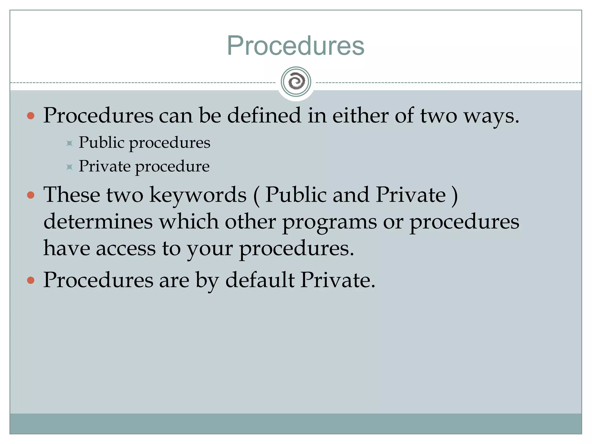 Procedures
 Procedures can be defined in either of two ways.
 Public procedures
 Private procedure
 These two keywords ( Public and Private )
determines which other programs or procedures
have access to your procedures.
 Procedures are by default Private.
 