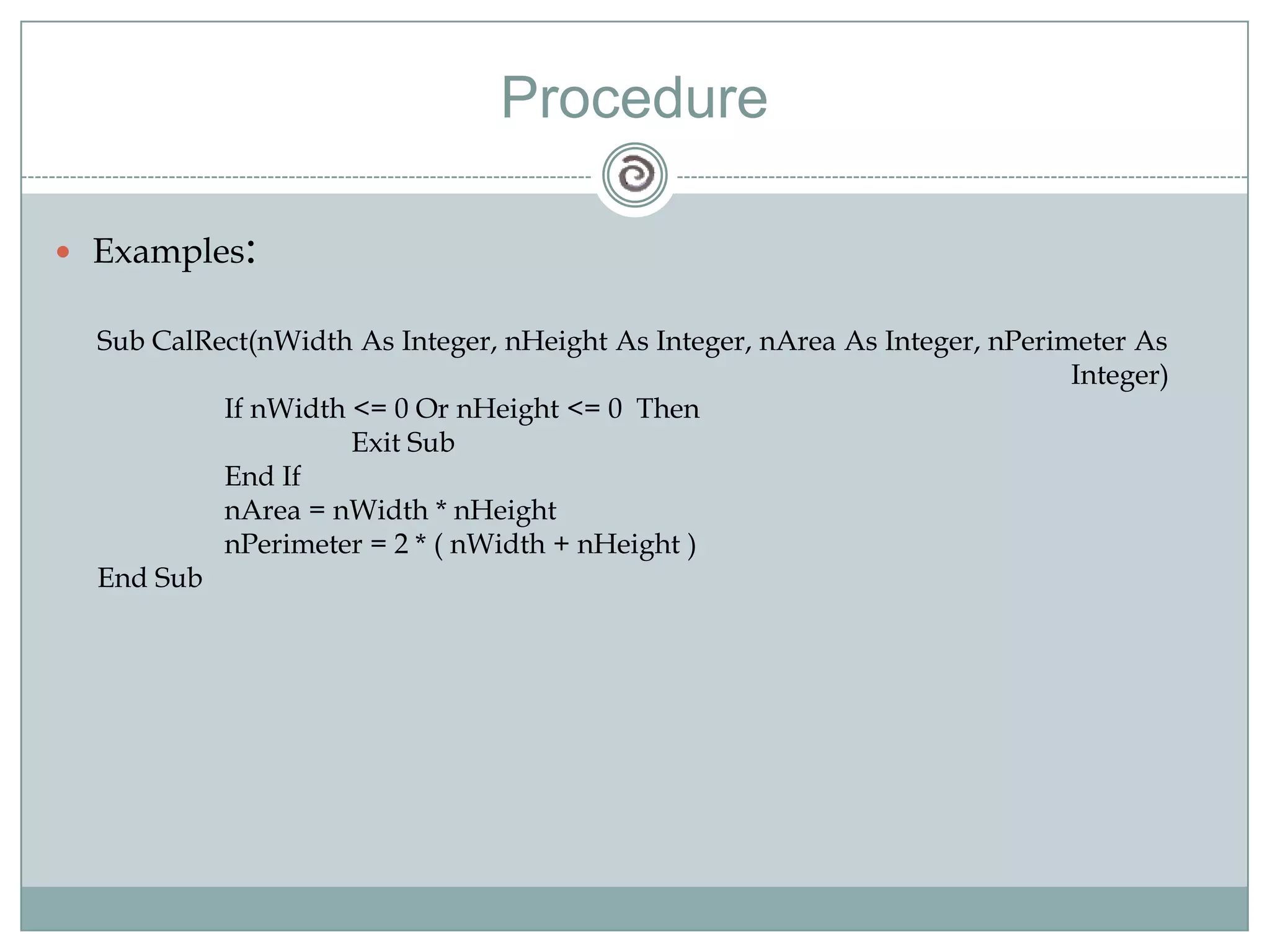 Procedure
 Examples:
Sub CalRect(nWidth As Integer, nHeight As Integer, nArea As Integer, nPerimeter As
Integer)
If nWidth <= 0 Or nHeight <= 0 Then
Exit Sub
End If
nArea = nWidth * nHeight
nPerimeter = 2 * ( nWidth + nHeight )
End Sub
 