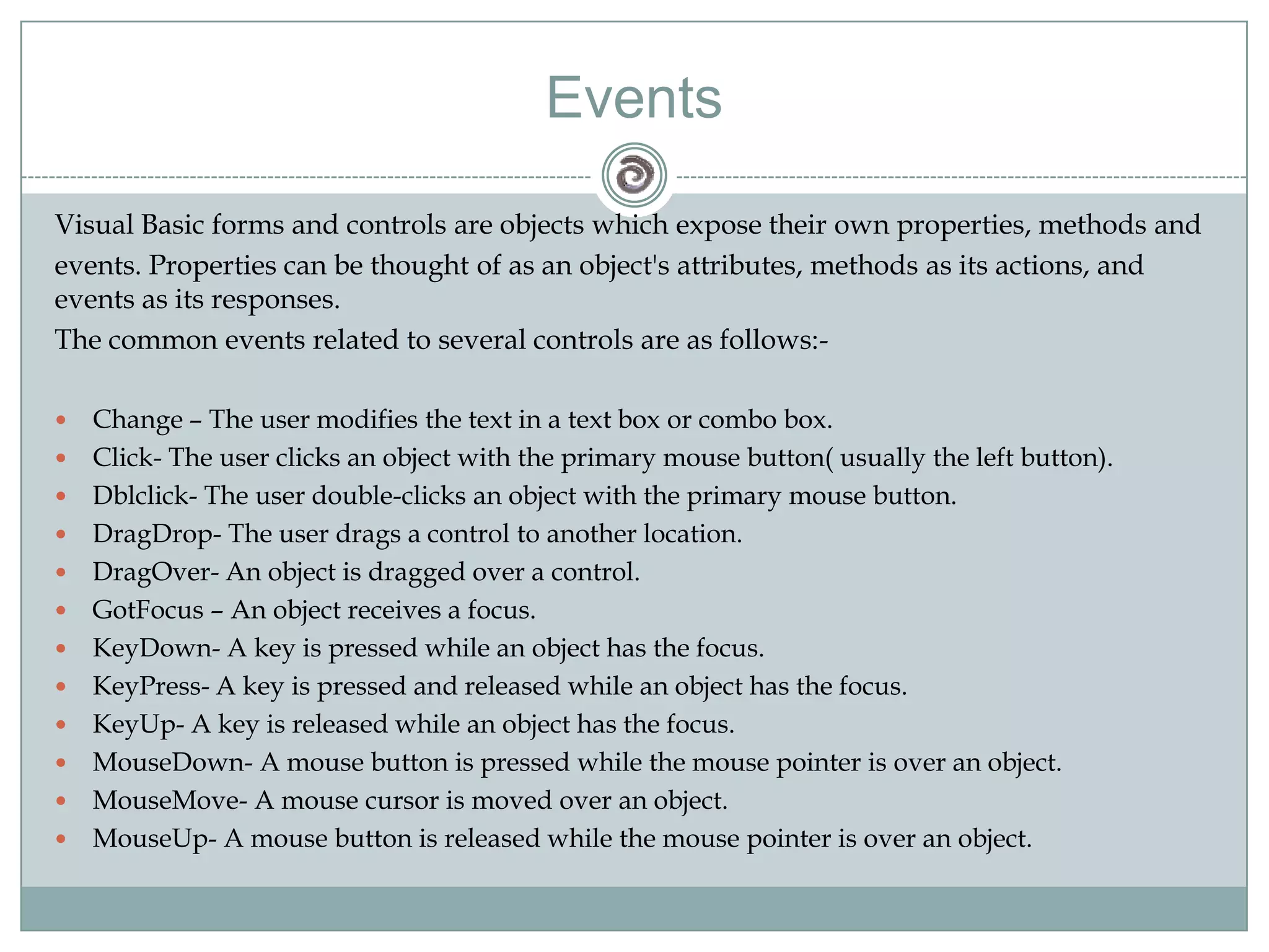 Visual Basic forms and controls are objects which expose their own properties, methods and
events. Properties can be thought of as an object's attributes, methods as its actions, and
events as its responses.
The common events related to several controls are as follows:-
 Change – The user modifies the text in a text box or combo box.
 Click- The user clicks an object with the primary mouse button( usually the left button).
 Dblclick- The user double-clicks an object with the primary mouse button.
 DragDrop- The user drags a control to another location.
 DragOver- An object is dragged over a control.
 GotFocus – An object receives a focus.
 KeyDown- A key is pressed while an object has the focus.
 KeyPress- A key is pressed and released while an object has the focus.
 KeyUp- A key is released while an object has the focus.
 MouseDown- A mouse button is pressed while the mouse pointer is over an object.
 MouseMove- A mouse cursor is moved over an object.
 MouseUp- A mouse button is released while the mouse pointer is over an object.
Events
 