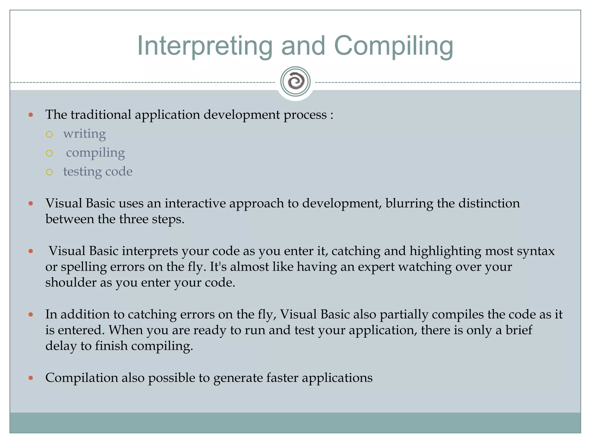 Interpreting and Compiling
 The traditional application development process :
 writing
 compiling
 testing code
 Visual Basic uses an interactive approach to development, blurring the distinction
between the three steps.
 Visual Basic interprets your code as you enter it, catching and highlighting most syntax
or spelling errors on the fly. It's almost like having an expert watching over your
shoulder as you enter your code.
 In addition to catching errors on the fly, Visual Basic also partially compiles the code as it
is entered. When you are ready to run and test your application, there is only a brief
delay to finish compiling.
 Compilation also possible to generate faster applications
 