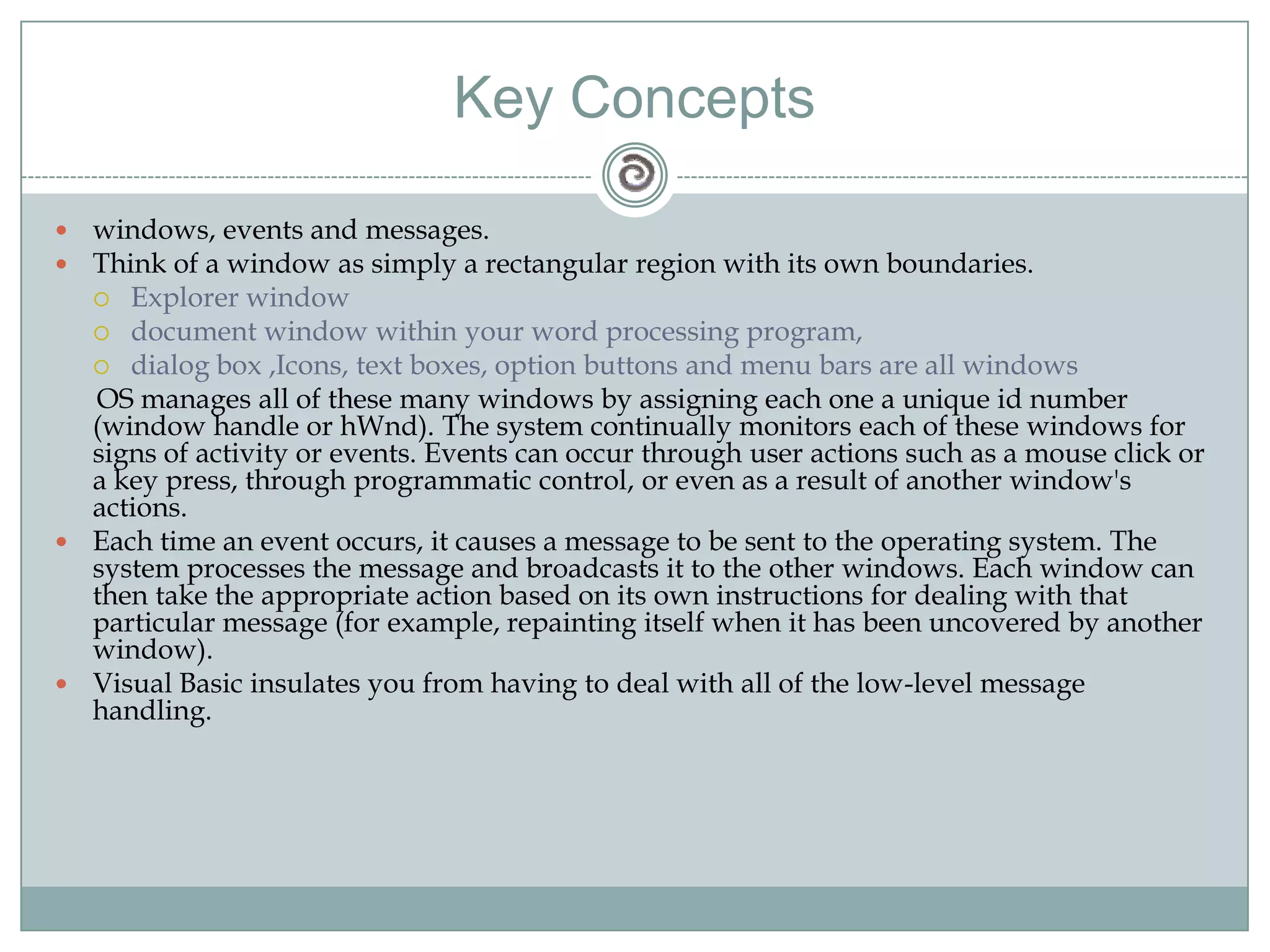 Key Concepts
 windows, events and messages.
 Think of a window as simply a rectangular region with its own boundaries.
 Explorer window
 document window within your word processing program,
 dialog box ,Icons, text boxes, option buttons and menu bars are all windows
OS manages all of these many windows by assigning each one a unique id number
(window handle or hWnd). The system continually monitors each of these windows for
signs of activity or events. Events can occur through user actions such as a mouse click or
a key press, through programmatic control, or even as a result of another window's
actions.
 Each time an event occurs, it causes a message to be sent to the operating system. The
system processes the message and broadcasts it to the other windows. Each window can
then take the appropriate action based on its own instructions for dealing with that
particular message (for example, repainting itself when it has been uncovered by another
window).
 Visual Basic insulates you from having to deal with all of the low-level message
handling.
 