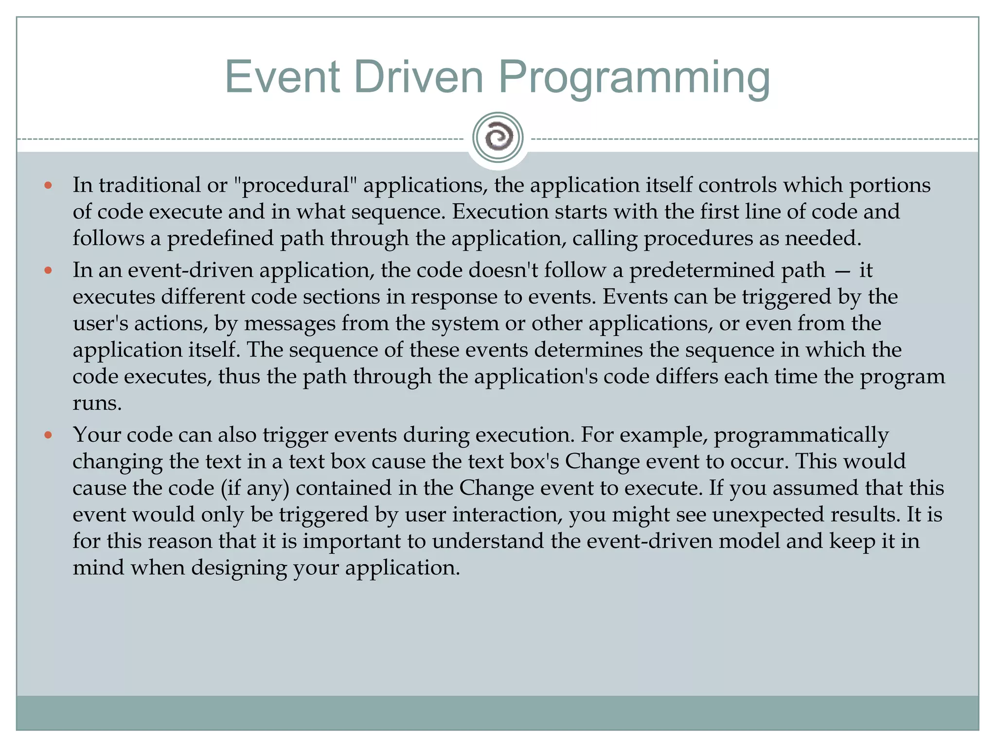 Event Driven Programming
 In traditional or "procedural" applications, the application itself controls which portions
of code execute and in what sequence. Execution starts with the first line of code and
follows a predefined path through the application, calling procedures as needed.
 In an event-driven application, the code doesn't follow a predetermined path — it
executes different code sections in response to events. Events can be triggered by the
user's actions, by messages from the system or other applications, or even from the
application itself. The sequence of these events determines the sequence in which the
code executes, thus the path through the application's code differs each time the program
runs.
 Your code can also trigger events during execution. For example, programmatically
changing the text in a text box cause the text box's Change event to occur. This would
cause the code (if any) contained in the Change event to execute. If you assumed that this
event would only be triggered by user interaction, you might see unexpected results. It is
for this reason that it is important to understand the event-driven model and keep it in
mind when designing your application.
 