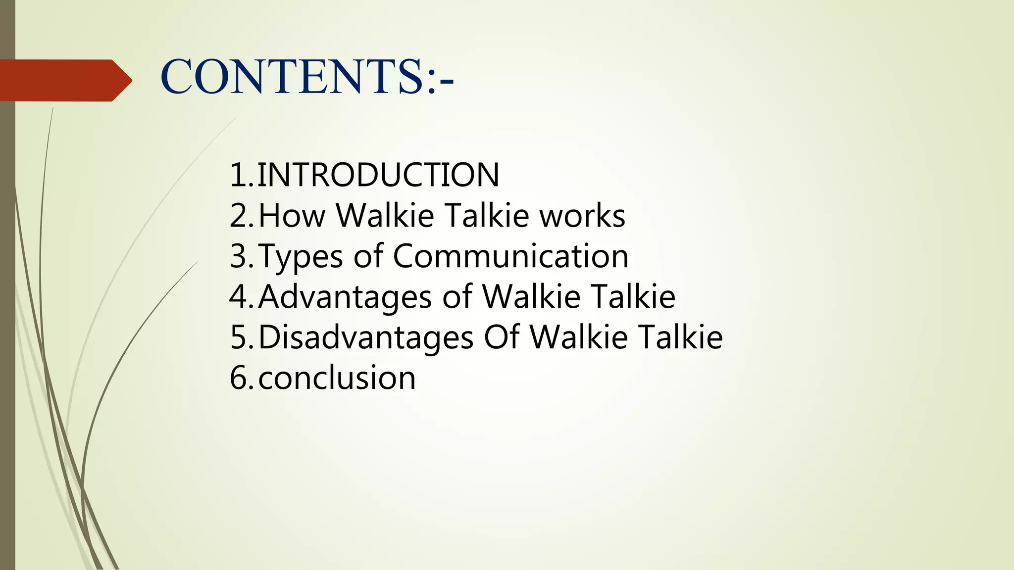 CONTENTS:-
1.INTRODUCTION
2.How Walkie Talkie works
3.Types of Communication
4.Advantages of Walkie Talkie
5.Disadvantages Of Walkie Talkie
6.conclusion
 