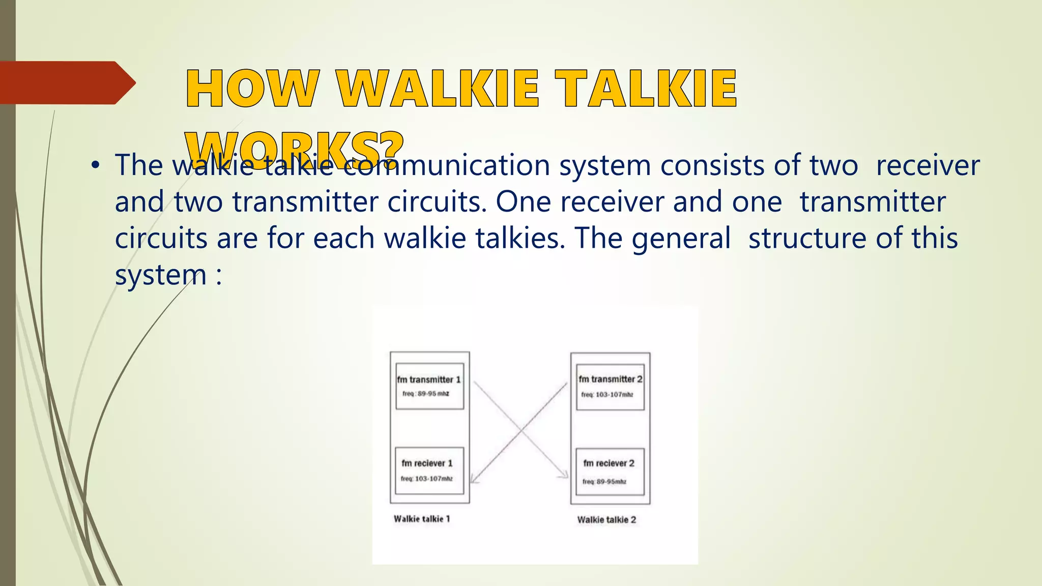 • The walkie talkie communication system consists of two receiver
and two transmitter circuits. One receiver and one transmitter
circuits are for each walkie talkies. The general structure of this
system :
 