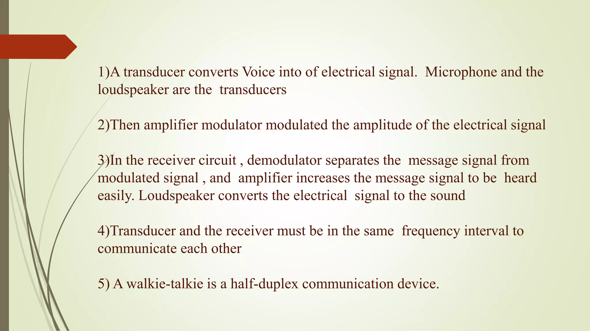 1)A transducer converts Voice into of electrical signal. Microphone and the
loudspeaker are the transducers
2)Then amplifier modulator modulated the amplitude of the electrical signal
3)In the receiver circuit , demodulator separates the message signal from
modulated signal , and amplifier increases the message signal to be heard
easily. Loudspeaker converts the electrical signal to the sound
4)Transducer and the receiver must be in the same frequency interval to
communicate each other
5) A walkie-talkie is a half-duplex communication device.
 