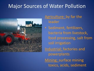Major Sources of Water Pollution
Agriculture: by far the
leader
• Sediment, fertilizers,
bacteria from livestock,
food processing, salt from
soil irrigation
Industrial: factories and
powerplants
Mining: surface mining
toxics, acids, sediment
 