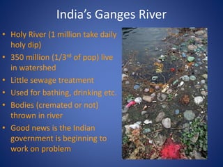 India’s Ganges River
• Holy River (1 million take daily
holy dip)
• 350 million (1/3rd of pop) live
in watershed
• Little sewage treatment
• Used for bathing, drinking etc.
• Bodies (cremated or not)
thrown in river
• Good news is the Indian
government is beginning to
work on problem
 