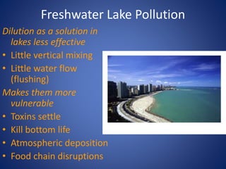 Freshwater Lake Pollution
Dilution as a solution in
lakes less effective
• Little vertical mixing
• Little water flow
(flushing)
Makes them more
vulnerable
• Toxins settle
• Kill bottom life
• Atmospheric deposition
• Food chain disruptions
 