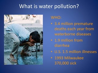 What is water pollution?
WHO:
• 3.4 million premature
deaths each year from
waterborne diseases
• 1.9 million from
diarrhea
• U.S. 1.5 million illnesses
• 1993 Milwaukee
370,000 sick
 