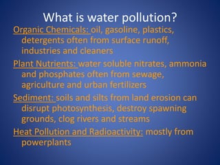 What is water pollution?
Organic Chemicals: oil, gasoline, plastics,
detergents often from surface runoff,
industries and cleaners
Plant Nutrients: water soluble nitrates, ammonia
and phosphates often from sewage,
agriculture and urban fertilizers
Sediment: soils and silts from land erosion can
disrupt photosynthesis, destroy spawning
grounds, clog rivers and streams
Heat Pollution and Radioactivity: mostly from
powerplants
 