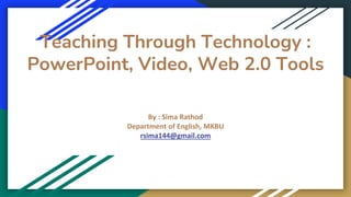 Teaching Through Technology :
PowerPoint, Video, Web 2.0 Tools
By : Sima Rathod
Department of English, MKBU
rsima144@gmail.com
 