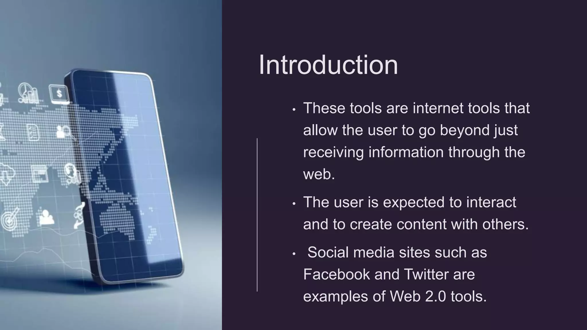 Introduction
• These tools are internet tools that
allow the user to go beyond just
receiving information through the
web.
• The user is expected to interact
and to create content with others.
• Social media sites such as
Facebook and Twitter are
examples of Web 2.0 tools.
 