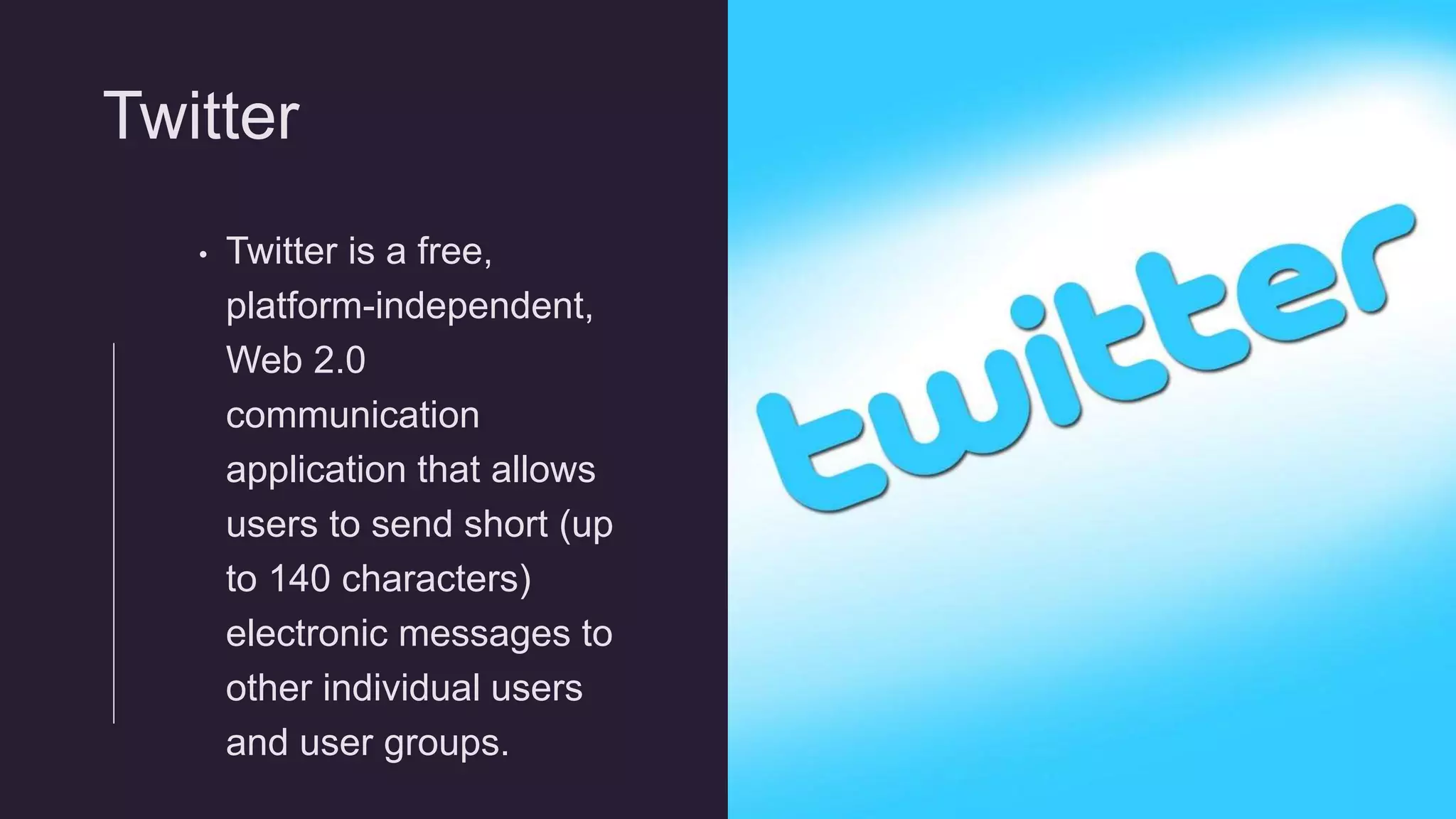 Twitter
• Twitter is a free,
platform-independent,
Web 2.0
communication
application that allows
users to send short (up
to 140 characters)
electronic messages to
other individual users
and user groups.
 