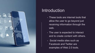 Introduction
• These tools are internet tools that
allow the user to go beyond just
receiving information through the
web.
• The user is expected to interact
and to create content with others.
• Social media sites such as
Facebook and Twitter are
examples of Web 2.0 tools.
 