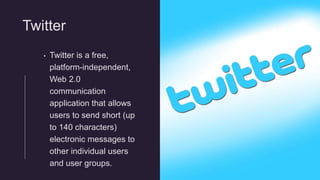 Twitter
• Twitter is a free,
platform-independent,
Web 2.0
communication
application that allows
users to send short (up
to 140 characters)
electronic messages to
other individual users
and user groups.
 