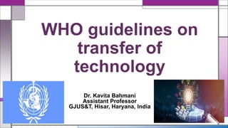 WHO guidelines on
transfer of
technology
Dr. Kavita Bahmani
Assistant Professor
GJUS&T, Hisar, Haryana, India
 