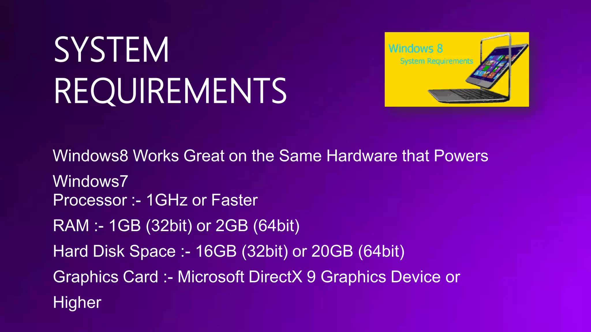SYSTEM
REQUIREMENTS
Windows8 Works Great on the Same Hardware that Powers

Windows7
Processor :- 1GHz or Faster
RAM :- 1GB (32bit) or 2GB (64bit)
Hard Disk Space :- 16GB (32bit) or 20GB (64bit)

Graphics Card :- Microsoft DirectX 9 Graphics Device or
Higher

 