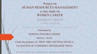 Project on 
HUMAN RESOURCES MANAGEMENT 
a case study on 
WOMEN CAREER 
Submitted by 
SOWMYA PHANIRAJ HEDGE 
Roll no:- 26118 
Under the guidance of:- PROF. MRS CHETHNA SHUKLA 
For MASTER OF COMMERCE PROGRAMME SEM II 
 