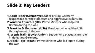 Slide 3: Key Leaders
1.Adolf Hitler (Germany): Leader of Nazi Germany,
responsible for the Holocaust and aggressive expansion.
2.Winston Churchill (UK): Prime Minister who inspired
Britain during the war.
3.Franklin D. Roosevelt (USA): President who led the USA
through most of the war.
4.Joseph Stalin (Soviet Union): Leader who played a key role
in defeating Germany.
5.Hideki Tojo (Japan): Prime Minister who led Japan during
the war.
 