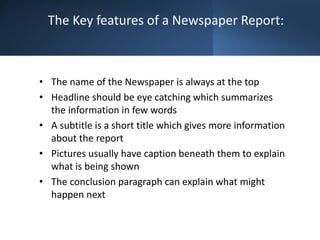 The Key features of a Newspaper Report:
• The name of the Newspaper is always at the top
• Headline should be eye catching which summarizes
the information in few words
• A subtitle is a short title which gives more information
about the report
• Pictures usually have caption beneath them to explain
what is being shown
• The conclusion paragraph can explain what might
happen next