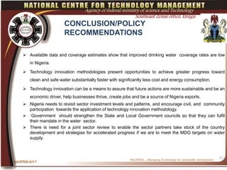 CONCLUSION/POLICY
RECOMMENDATIONS
 Available data and coverage estimates show that improved drinking water coverage rates are low
in Nigeria.
 Technology innovation methodologies present opportunities to achieve greater progress toward
clean and safe water substantially faster with significantly less cost and energy consumption.
 Technology innovation can be a means to assure that future actions are more sustainable and be an
economic driver, help businesses thrive, create jobs and be a source of Nigeria exports.
 Nigeria needs to revisit sector investment levels and patterns, and encourage civil, and community
participation towards the application of technology innovation methodology.
 Government should strengthen the State and Local Government councils so that they can fulfil
their mandate in the water sector.
 There is need for a joint sector review to enable the sector partners take stock of the country
development and strategise for accelerated progress if we are to meet the MDG targets on water
supply.
NACETEM….Managing Technology for sustainable development
NACETEM 2017
11
Agency of federal ministry of science and Technology
Southeast Zonal office, Enugu
 