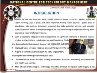 INTRODUCTION
 Access to safe and improved water (piped household water connection located inside the
user’s dwelling, plot or yard; and other improved drinking water sources : public taps or
standpipes, tube wells or boreholes, protected dug wells, protected springs, and rainwater
collection) which refers to the percentage of the population using an improved drinking water
source is a major challenge in Nigeria.
 Lack of access to adequate water is responsible for significant outbreaks of diseases such as
cholera and typhoid and include diarrhea, viral hepatitis A, Cholera dysentery
and dracunculiasis (Guineaworm disease), WHO/UNICEF JMP,2015
 Improved water coverage rates are amongst the lowest in the world.
 Nigeria is currently unable to reach the MDG target of 88%
coverage for safe drinking water in the year 2016.
 Improvement of access to clean drinking water boost economic productivity, more education
and health-care savings.
 Most efficient methodologies Technology Innovation employs to improve water supply is not
being accentuated.
NACETEM….Managing Technology for sustainable development
NACETEM 2017NACETEM 2017
3
Agency of federal ministry of science and Technology
Southeast Zonal office, Enugu
 