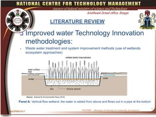 LITERATURE REVIEW
 Improved water Technology Innovation
methodologies:
 Waste water treatment and system improvement methods (use of wetlands
ecosystem approaches)
NACETEM….Managing Technology for sustainable development
NACETEM 2017
4
Agency of federal ministry of science and Technology
Southeast Zonal office, Enugu
Source: Science for Environmental Policy (2015)
Panel A: Vertical flow wetland, the water is added from above and flows out in a pipe at the bottom
 