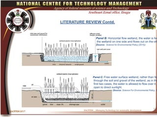 l
NACETEM….Managing Technology for sustainable development
NACETEM 2017
5
Agency of federal ministry of science and Technology
Southeast Zonal office, Enugu
LITERATURE REVIEW Contd.
Panel B: Horizontal flow wetland, the water is fed
the wetland on one side and flows out on the oth
(Source: Science for Environmental Policy (2015))
Panel C: Free water surface wetland, rather than fed
through the soil and gravel of the wetland, as in the
first two cases, the water is allowed to flow over it,
open to direct sunlight.
(Source: Science For Environmental Policy, 2
 