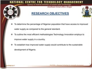 RESEARCH OBJECTIVES
 To determine the percentage of Nigerian population that have access to improved
water supply as compared to the general standard.
 To outline the most efficient methodologies Technology Innovation employs to
improve water supply in a country.
 To establish how improved water supply would contribute to the sustainable
development of Nigeria.
NACETEM….Managing Technology for sustainable developmentNACETEM 2017
6
Agency of federal ministry of science and Technology
Southeast Zonal office, Enugu
 