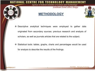 METHODOLOGY
NACETEM 2017 7
NACETEM….Managing Technology
for sustainable development
Agency of federal ministry of science and Technology
Southeast Zonal office, Enugu
 Descriptive analytical techniques were employed to gather data
originated from secondary sources: previous research and analysis of
scholars, as well as journals articles that are related to the subject.
 Statistical tools: tables, graphs, charts and percentages would be used
for analysis to describe the results of the findings.
 