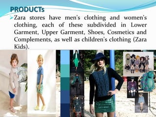 PRODUCTs
Zara stores have men's clothing and women's
clothing, each of these subdivided in Lower
Garment, Upper Garment, Shoes, Cosmetics and
Complements, as well as children's clothing (Zara
Kids).
 