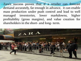 Zara’s success proves that if a retailer can forecast
demand accurately, far enough in advance, it can enable
mass production under push control and lead to well
managed inventories, lower markdowns, higher
profitability (gross margins), and value creation for
shareholders in the short- and long- term.
 