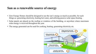 Sun as a renewable source of energy
• Zero Energy Homes should be designed to use the sun’s energy as much as possible, for such
things as: generating electricity, heating hot water, and utilizing passive solar space heating.
• Solar panels are placed on the rooftop or windows of the building, or anywhere where maximum
solar energy is received throughout the year.
• The energy generated can be used for cooking, heating, generating electricity etc.
 