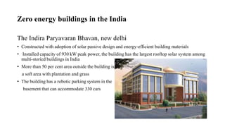 Zero energy buildings in the India
The Indira Paryavaran Bhavan, new delhi
• Constructed with adoption of solar passive design and energy-efficient building materials
• Installed capacity of 930 kW peak power, the building has the largest rooftop solar system among
multi-storied buildings in India
• More than 50 per cent area outside the building is
a soft area with plantation and grass
• The building has a robotic parking system in the
basement that can accommodate 330 cars
 
